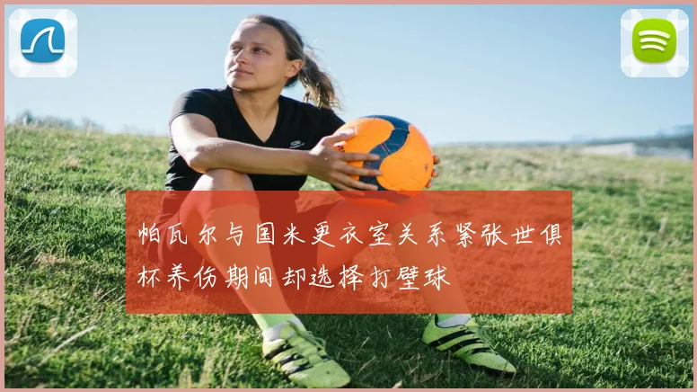 帕瓦尔与国米更衣室关系紧张世俱杯养伤期间却选择打壁球