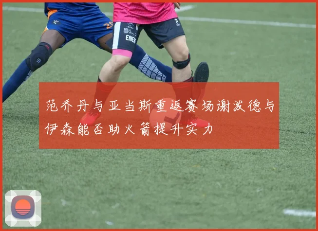 范乔丹与亚当斯重返赛场谢泼德与伊森能否助火箭提升实力