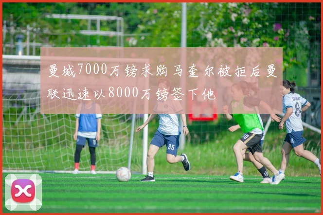曼城7000万镑求购马奎尔被拒后曼联迅速以8000万镑签下他