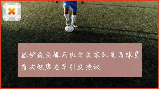 赫伊森无缘西班牙国家队皇马球员首次缺席名单引发热议