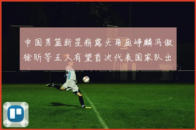中国男篮新星崭露头角庞峥麟冯傲徐昕等五人有望首次代表国家队出战