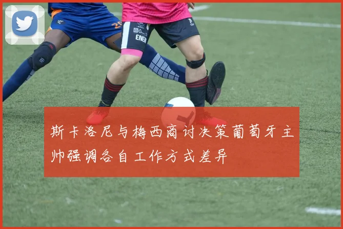 斯卡洛尼与梅西商讨决策葡萄牙主帅强调各自工作方式差异