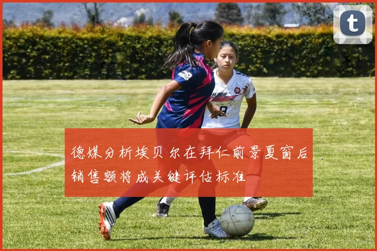 德媒分析埃贝尔在拜仁前景夏窗后销售额将成关键评估标准