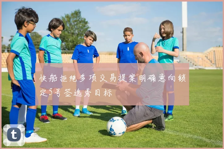快船拒绝多项交易提案明确意向锁定5号签选秀目标