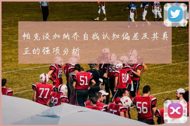帕克谈加纳乔自我认知偏差及其真正的强项分析