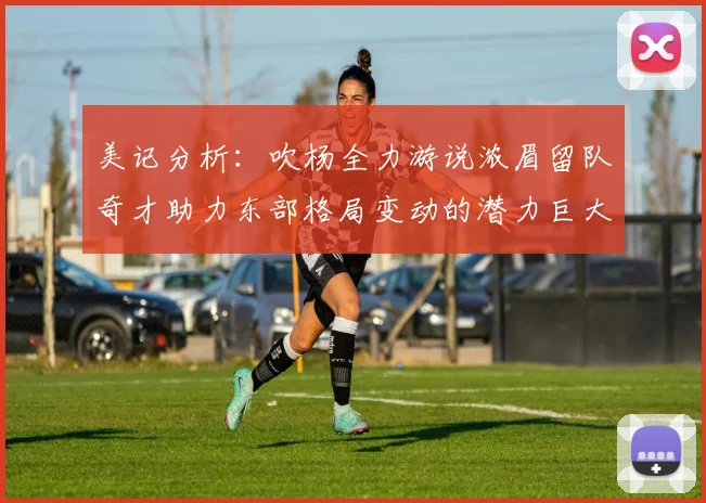 美记分析：吹杨全力游说浓眉留队奇才助力东部格局变动的潜力巨大
