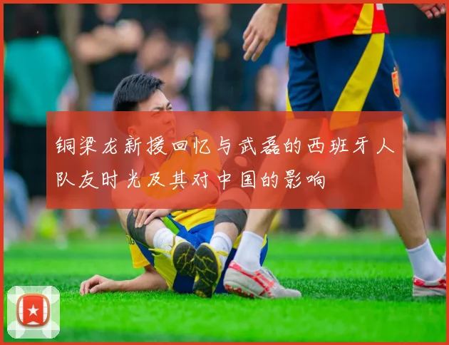 铜梁龙新援回忆与武磊的西班牙人队友时光及其对中国的影响