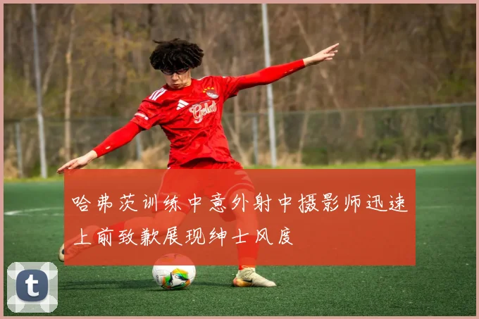 哈弗茨训练中意外射中摄影师迅速上前致歉展现绅士风度