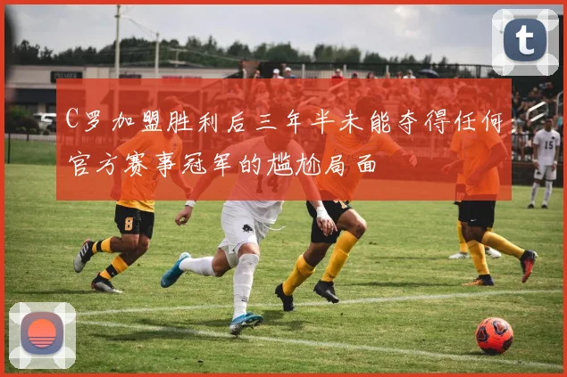C罗加盟胜利后三年半未能夺得任何官方赛事冠军的尴尬局面