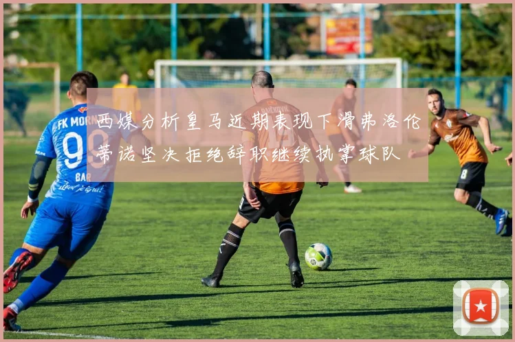 西媒分析皇马近期表现下滑弗洛伦蒂诺坚决拒绝辞职继续执掌球队