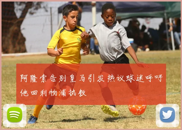 阿隆索告别皇马引发热议球迷呼吁他回利物浦执教