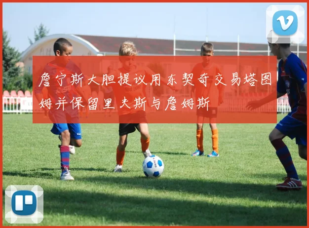 詹宁斯大胆提议用东契奇交易塔图姆并保留里夫斯与詹姆斯
