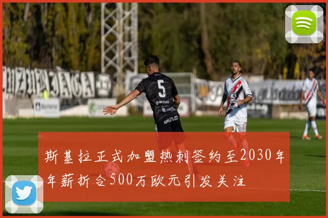斯基拉正式加盟热刺签约至2030年年薪折合500万欧元引发关注