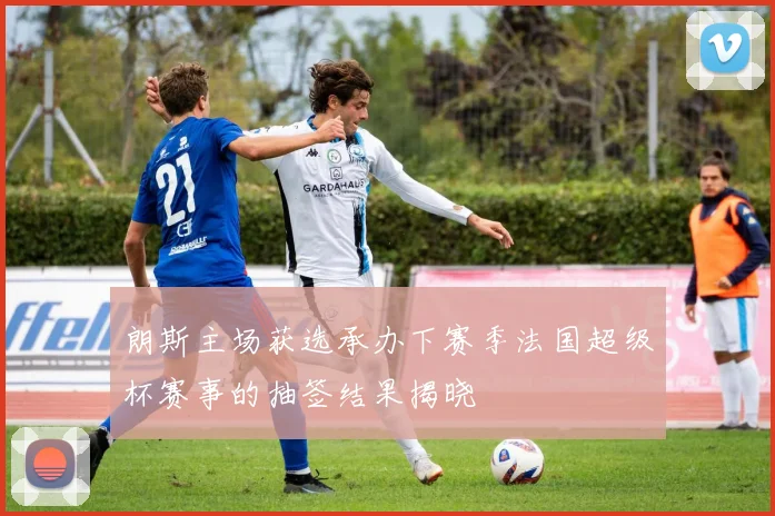 朗斯主场获选承办下赛季法国超级杯赛事的抽签结果揭晓