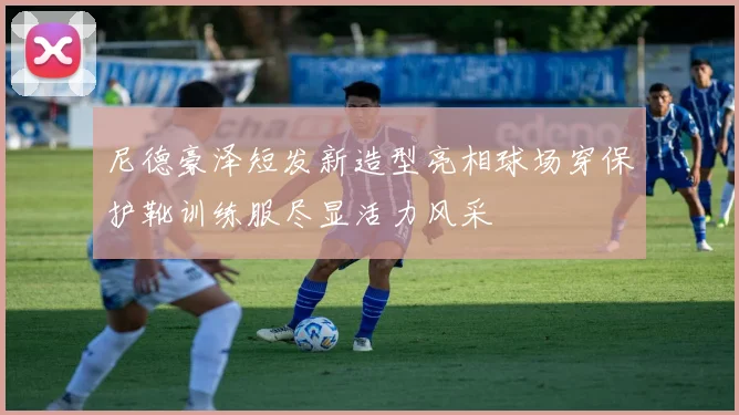 尼德豪泽短发新造型亮相球场穿保护靴训练服尽显活力风采