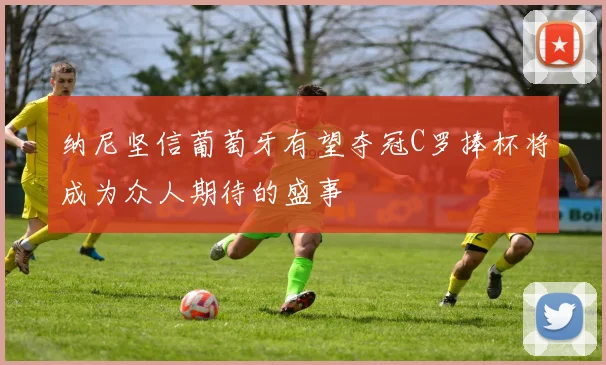 纳尼坚信葡萄牙有望夺冠C罗捧杯将成为众人期待的盛事