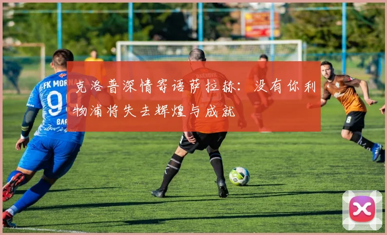 克洛普深情寄语萨拉赫：没有你利物浦将失去辉煌与成就