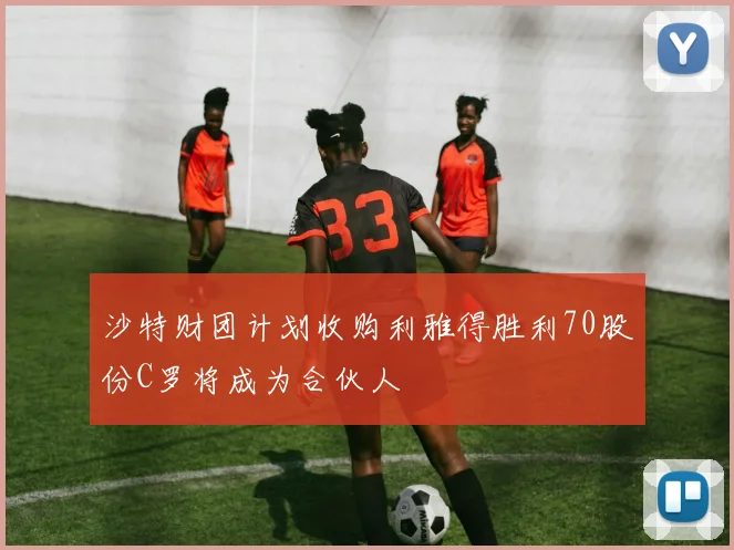 沙特财团计划收购利雅得胜利70股份C罗将成为合伙人