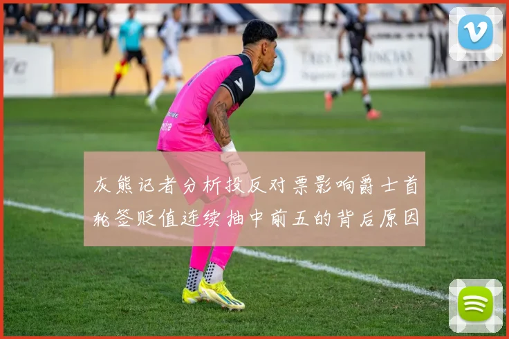 灰熊记者分析投反对票影响爵士首轮签贬值连续抽中前五的背后原因