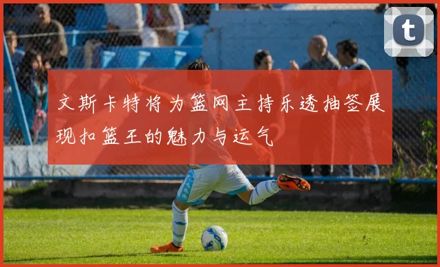 文斯卡特将为篮网主持乐透抽签展现扣篮王的魅力与运气